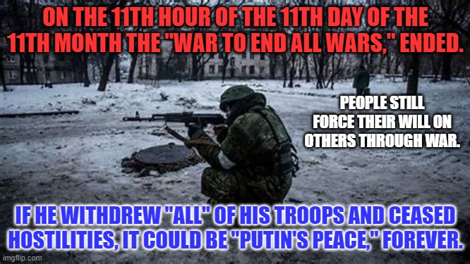 In a Perfect World, War would be found in museums, like dinosaurs. | ON THE 11TH HOUR OF THE 11TH DAY OF THE 11TH MONTH THE "WAR TO END ALL WARS," ENDED. PEOPLE STILL FORCE THEIR WILL ON OTHERS THROUGH WAR. IF HE WITHDREW "ALL" OF HIS TROOPS AND CEASED HOSTILITIES, IT COULD BE "PUTIN'S PEACE," FOREVER. | image tagged in politics | made w/ Imgflip meme maker