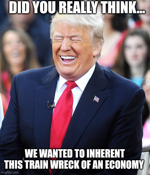 Let it burn....in their control | DID YOU REALLY THINK... WE WANTED TO INHERENT THIS TRAIN WRECK OF AN ECONOMY | image tagged in trump laughing | made w/ Imgflip meme maker
