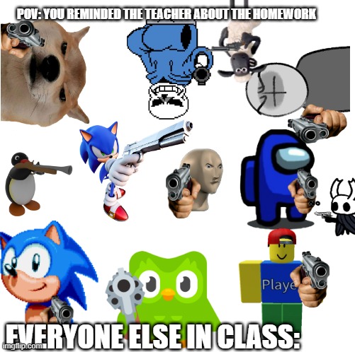 Make your own meme | POV: YOU REMINDED THE TEACHER ABOUT THE HOMEWORK; EVERYONE ELSE IN CLASS: | image tagged in make your own meme | made w/ Imgflip meme maker
