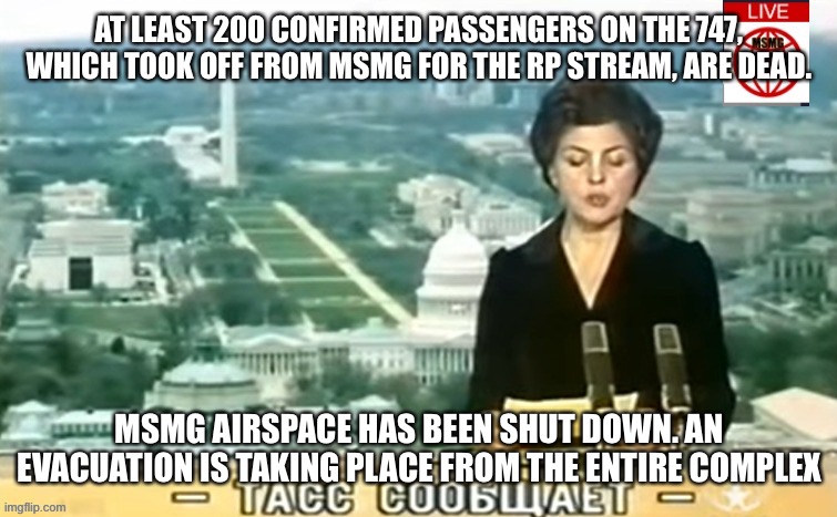 Now let’s hope that they don’t fly a second one | AT LEAST 200 CONFIRMED PASSENGERS ON THE 747, WHICH TOOK OFF FROM MSMG FOR THE RP STREAM, ARE DEAD. MSMG AIRSPACE HAS BEEN SHUT DOWN. AN EVACUATION IS TAKING PLACE FROM THE ENTIRE COMPLEX | image tagged in dictator msmg news | made w/ Imgflip meme maker