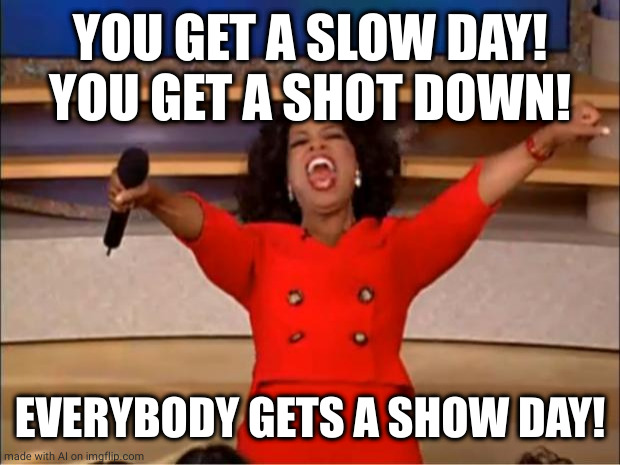 Oprah You Get A Meme | YOU GET A SLOW DAY! YOU GET A SHOT DOWN! EVERYBODY GETS A SHOW DAY! | image tagged in memes,oprah you get a | made w/ Imgflip meme maker