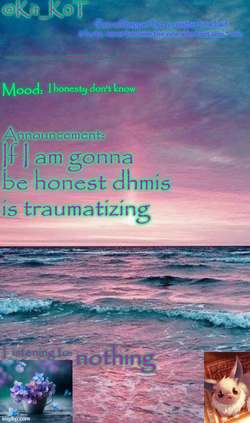 Kit_K0T's announcement template | I honesty don't know; If I am gonna be honest dhmis is traumatizing; nothing | image tagged in kit_k0t's announcement template | made w/ Imgflip meme maker