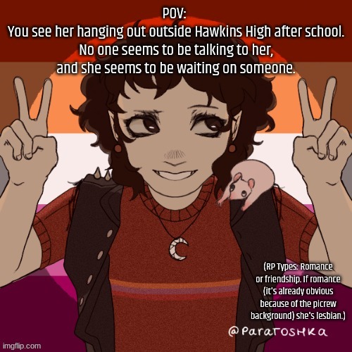 Takes place before Season 4 of Stranger Things. Knowledge recommended. | POV: 
You see her hanging out outside Hawkins High after school. No one seems to be talking to her, and she seems to be waiting on someone. (RP Types: Romance or friendship. If romance (it's already obvious because of the picrew background) she's lesbian.) | made w/ Imgflip meme maker