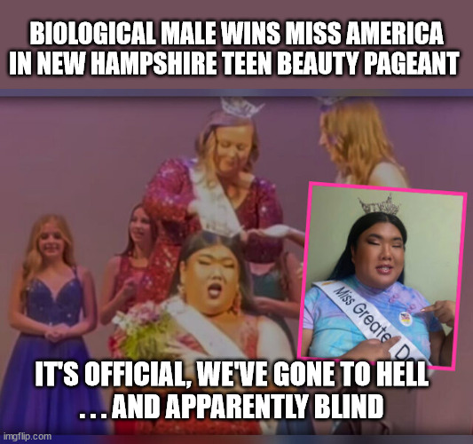 BIOLOGICAL MALE WINS MISS AMERICA IN NEW HAMPSHIRE TEEN BEAUTY PAGEANT; IT'S OFFICIAL, WE'VE GONE TO HELL
. . . AND APPARENTLY BLIND | image tagged in crazy,stupid liberals,trans | made w/ Imgflip meme maker