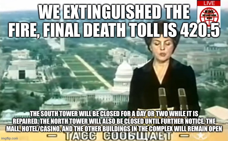 Dictator MSMG News | WE EXTINGUISHED THE FIRE, FINAL DEATH TOLL IS 420.5; THE SOUTH TOWER WILL BE CLOSED FOR A DAY OR TWO WHILE IT IS REPAIRED. THE NORTH TOWER WILL ALSO BE CLOSED UNTIL FURTHER NOTICE. THE MALL, HOTEL/CASINO, AND THE OTHER BUILDINGS IN THE COMPLEX WILL REMAIN OPEN | image tagged in dictator msmg news | made w/ Imgflip meme maker