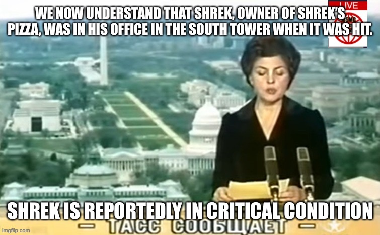 Dictator MSMG News | WE NOW UNDERSTAND THAT SHREK, OWNER OF SHREK’S PIZZA, WAS IN HIS OFFICE IN THE SOUTH TOWER WHEN IT WAS HIT. SHREK IS REPORTEDLY IN CRITICAL CONDITION | image tagged in dictator msmg news | made w/ Imgflip meme maker