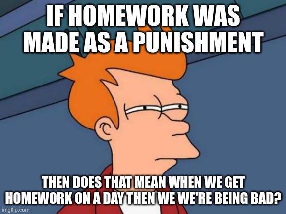 Hmmmm? | IF HOMEWORK WAS MADE AS A PUNISHMENT; THEN DOES THAT MEAN WHEN WE GET HOMEWORK ON A DAY THEN WE WE'RE BEING BAD? | image tagged in memes,futurama fry | made w/ Imgflip meme maker