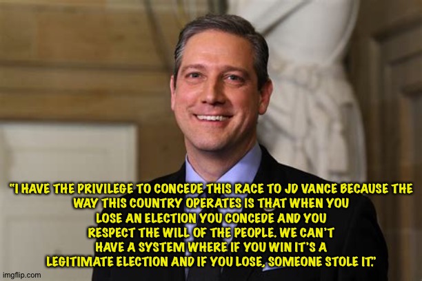 Tim Ryan said it best | “I HAVE THE PRIVILEGE TO CONCEDE THIS RACE TO JD VANCE BECAUSE THE WAY THIS COUNTRY OPERATES IS THAT WHEN YOU LOSE AN ELECTION YOU CONCEDE AND YOU RESPECT THE WILL OF THE PEOPLE. WE CAN’T HAVE A SYSTEM WHERE IF YOU WIN IT’S A LEGITIMATE ELECTION AND IF YOU LOSE, SOMEONE STOLE IT.” | image tagged in tim ryan | made w/ Imgflip meme maker
