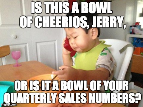 No Bullshit Business Baby Meme | IS THIS A BOWL OF CHEERIOS, JERRY, OR IS IT A BOWL OF YOUR QUARTERLY SALES NUMBERS? | image tagged in no bullshit business baby | made w/ Imgflip meme maker