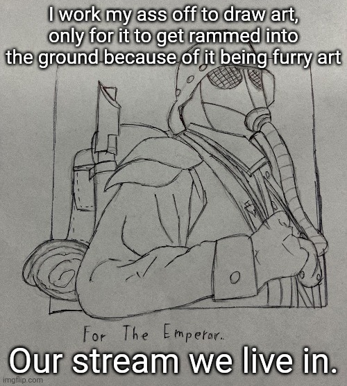 Kriegsman | I work my ass off to draw art, only for it to get rammed into the ground because of it being furry art; Our stream we live in. | image tagged in kriegsman | made w/ Imgflip meme maker