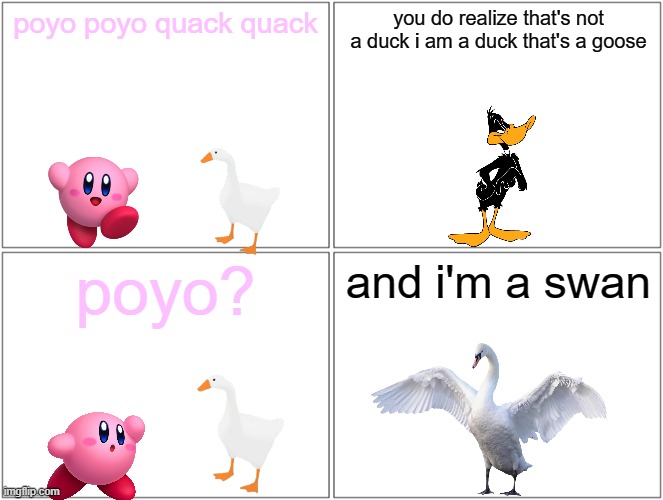 kirby and the goose | poyo poyo quack quack; you do realize that's not a duck i am a duck that's a goose; poyo? and i'm a swan | image tagged in memes,blank comic panel 2x2,warner bros,kirby,ducks,goose | made w/ Imgflip meme maker