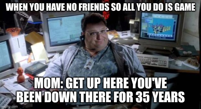 Jurassic park  | WHEN YOU HAVE NO FRIENDS SO ALL YOU DO IS GAME; MOM: GET UP HERE YOU'VE BEEN DOWN THERE FOR 35 YEARS | image tagged in jurassic park | made w/ Imgflip meme maker
