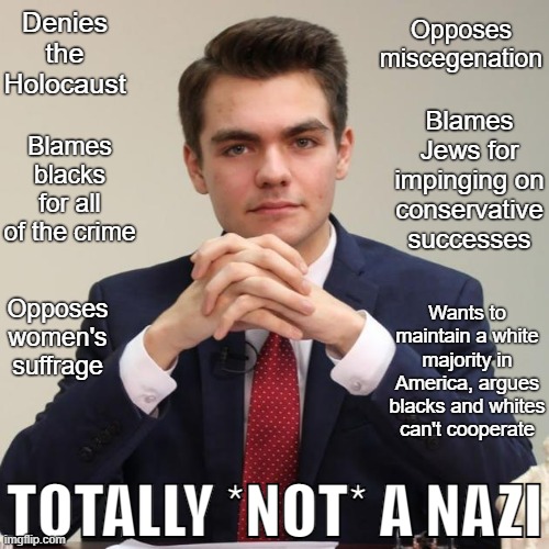 When Nick Fuentes tells you he's not a white supremacist, he's lying. | Opposes miscegenation; Denies the Holocaust; Blames blacks for all of the crime; Blames Jews for impinging on conservative successes; Opposes women's suffrage; Wants to maintain a white majority in America, argues blacks and whites can't cooperate; TOTALLY *NOT* A NAZI | image tagged in nick fuentes,alt-right,groypers,fascism,neo-nazis,nazis | made w/ Imgflip meme maker