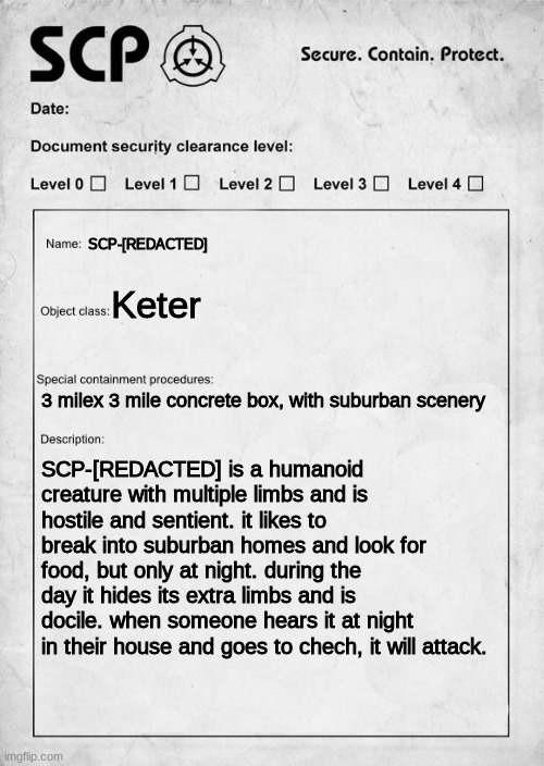 SCP document | SCP-[REDACTED]; Keter; 3 milex 3 mile concrete box, with suburban scenery; SCP-[REDACTED] is a humanoid creature with multiple limbs and is hostile and sentient. it likes to break into suburban homes and look for food, but only at night. during the day it hides its extra limbs and is docile. when someone hears it at night in their house and goes to chech, it will attack. | image tagged in scp document | made w/ Imgflip meme maker