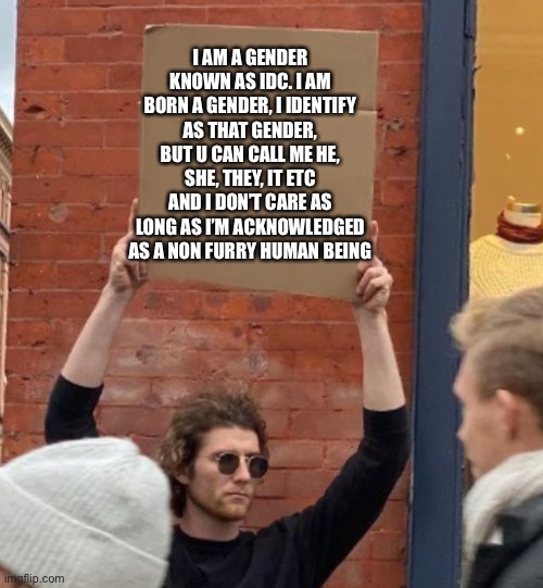 I AM A GENDER KNOWN AS IDC. I AM BORN A GENDER, I IDENTIFY AS THAT GENDER, BUT U CAN CALL ME HE, SHE, THEY, IT ETC AND I DON’T CARE AS LONG AS I’M ACKNOWLEDGED AS A NON FURRY HUMAN BEING | image tagged in guy holding cardboard sign closer | made w/ Imgflip meme maker