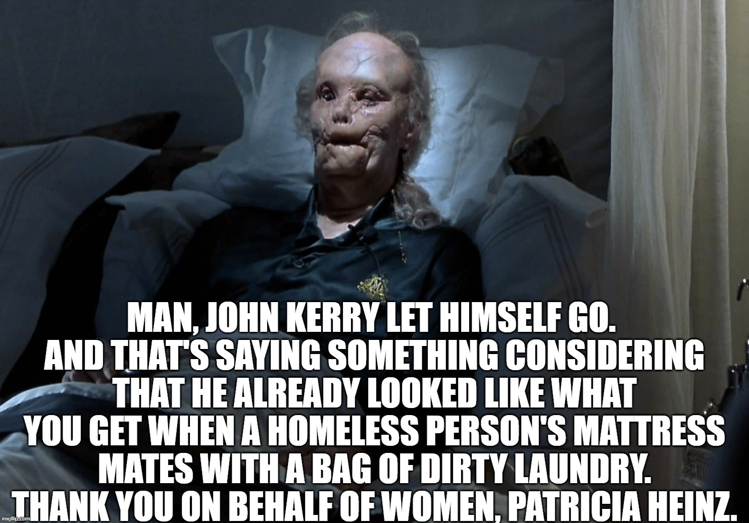 John Kerry is Ugly |  MAN, JOHN KERRY LET HIMSELF GO. 
AND THAT'S SAYING SOMETHING CONSIDERING THAT HE ALREADY LOOKED LIKE WHAT YOU GET WHEN A HOMELESS PERSON'S MATTRESS MATES WITH A BAG OF DIRTY LAUNDRY.
THANK YOU ON BEHALF OF WOMEN, PATRICIA HEINZ. | image tagged in john kerry,patricia heinz,stupid people | made w/ Imgflip meme maker
