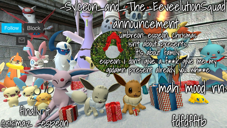 a | umbreon: espeon, chrismas isn't about presents, it's about family.
espeon: i don't give a f**k give me my godamn present already you wh**e; fdfdfftb | image tagged in -sylceon_and_the_eeveelutionsquad- chrismas temp | made w/ Imgflip meme maker