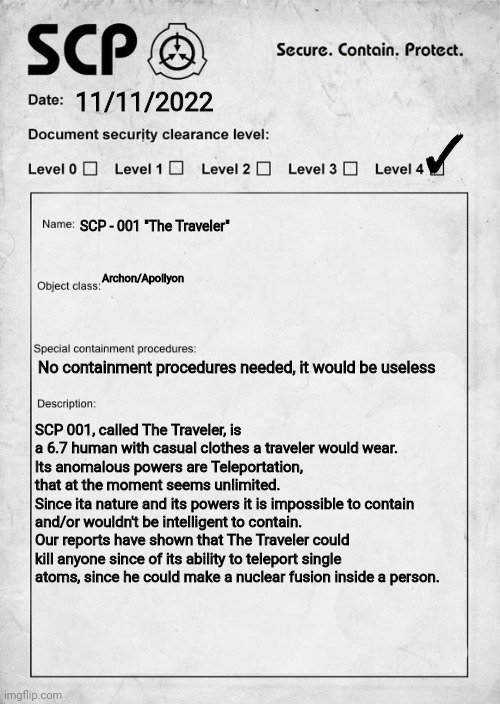 He can travel through universes so he might be a possible 001 | ✓; 11/11/2022; SCP - 001 "The Traveler"; Archon/Apollyon; No containment procedures needed, it would be useless; SCP 001, called The Traveler, is a 6.7 human with casual clothes a traveler would wear.
Its anomalous powers are Teleportation, that at the moment seems unlimited.
Since ita nature and its powers it is impossible to contain and/or wouldn't be intelligent to contain.
Our reports have shown that The Traveler could kill anyone since of its ability to teleport single atoms, since he could make a nuclear fusion inside a person. | image tagged in scp document | made w/ Imgflip meme maker