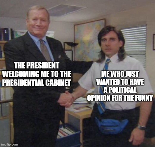 Somewhere in alternate reality: | THE PRESIDENT WELCOMING ME TO THE PRESIDENTIAL CABINET; ME WHO JUST WANTED TO HAVE A POLITICAL OPINION FOR THE FUNNY | image tagged in the office congratulations | made w/ Imgflip meme maker