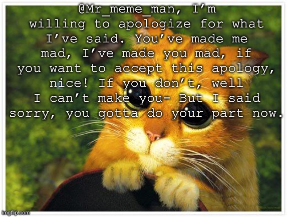 I apologize :) | @Mr_meme_man, I’m willing to apologize for what I’ve said. You’ve made me mad, I’ve made you mad, if you want to accept this apology, nice! If you don’t, well I can’t make you- But I said sorry, you gotta do your part now. | image tagged in sorry kitty | made w/ Imgflip meme maker