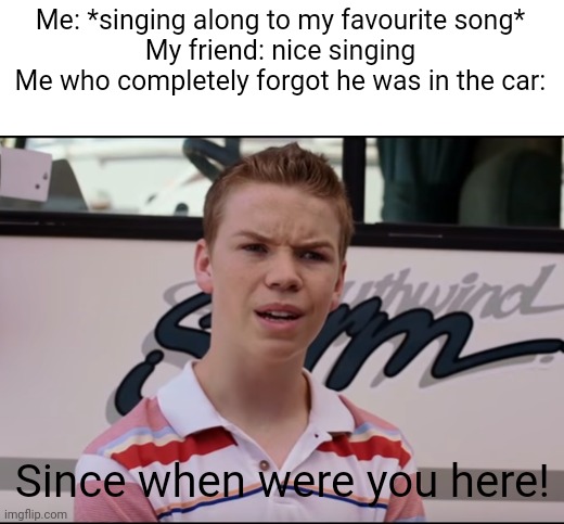 Happened before | Me: *singing along to my favourite song*
My friend: nice singing
Me who completely forgot he was in the car:; Since when were you here! | image tagged in you guys are getting paid | made w/ Imgflip meme maker