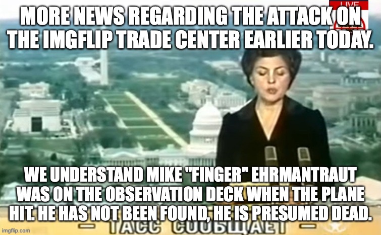 Dictator MSMG News | MORE NEWS REGARDING THE ATTACK ON THE IMGFLIP TRADE CENTER EARLIER TODAY. WE UNDERSTAND MIKE "FINGER" EHRMANTRAUT WAS ON THE OBSERVATION DECK WHEN THE PLANE HIT. HE HAS NOT BEEN FOUND, HE IS PRESUMED DEAD. | image tagged in dictator msmg news | made w/ Imgflip meme maker