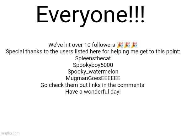 THANK YOU!!! | We've hit over 10 followers 🎉🎉🎉
Special thanks to the users listed here for helping me get to this point:
Spleensthecat
Spookyboy5000
Spooky_watermelon
MugmanGoesEEEEEE
Go check them out links in the comments 
Have a wonderful day! Everyone!!! | image tagged in blank white template | made w/ Imgflip meme maker