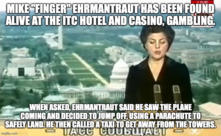 Ehrmantraut apparently thought a second plane was coming soon. | MIKE "FINGER" EHRMANTRAUT HAS BEEN FOUND ALIVE AT THE ITC HOTEL AND CASINO, GAMBLING. WHEN ASKED, EHRMANTRAUT SAID HE SAW THE PLANE COMING AND DECIDED TO JUMP OFF, USING A PARACHUTE TO SAFELY LAND. HE THEN CALLED A TAXI TO GET AWAY FROM THE TOWERS. | image tagged in dictator msmg news | made w/ Imgflip meme maker