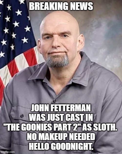New Hollywood Hero | BREAKING NEWS; JOHN FETTERMAN WAS JUST CAST IN "THE GOONIES PART 2" AS SLOTH. 
NO MAKEUP NEEDED
HELLO GOODNIGHT. | image tagged in john fetterman,liberals,democrats,woke,dimwit,unfit | made w/ Imgflip meme maker