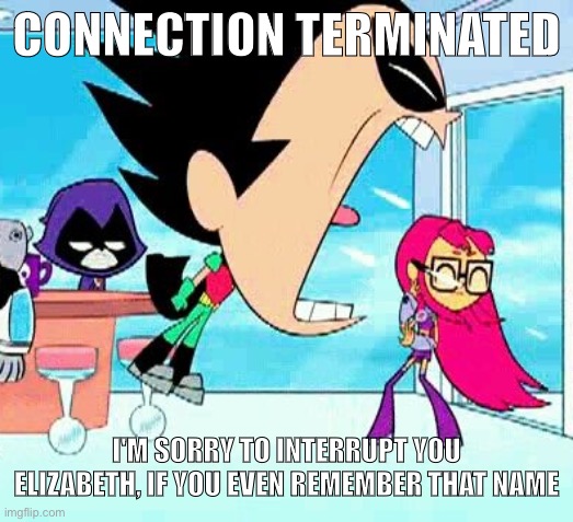 robin yelling at starfire | CONNECTION TERMINATED; I'M SORRY TO INTERRUPT YOU ELIZABETH, IF YOU EVEN REMEMBER THAT NAME | image tagged in robin yelling at starfire | made w/ Imgflip meme maker