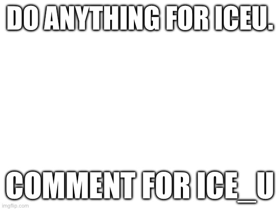 /srs | DO ANYTHING FOR ICEU. COMMENT FOR ICE_U | image tagged in blank white template | made w/ Imgflip meme maker