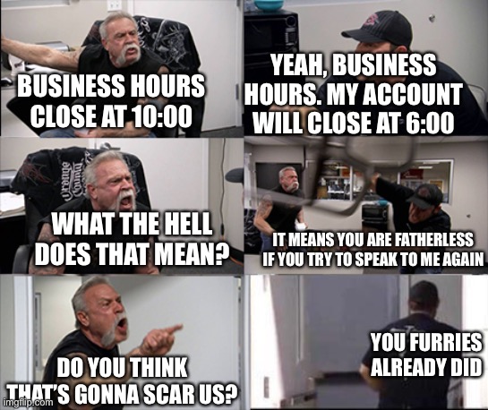 So get lost, angry grandpa | YEAH, BUSINESS HOURS. MY ACCOUNT WILL CLOSE AT 6:00; BUSINESS HOURS CLOSE AT 10:00; WHAT THE HELL DOES THAT MEAN? IT MEANS YOU ARE FATHERLESS IF YOU TRY TO SPEAK TO ME AGAIN; YOU FURRIES ALREADY DID; DO YOU THINK THAT’S GONNA SCAR US? | image tagged in american chopper argument 6 panel,anti furry,based,memes,funny | made w/ Imgflip meme maker