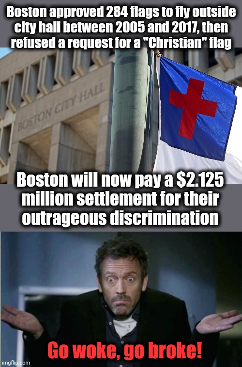 How the blue states roll | Boston approved 284 flags to fly outside
city hall between 2005 and 2017, then
refused a request for a "Christian" flag; Boston will now pay a $2.125
million settlement for their
outrageous discrimination; Go woke, go broke! | image tagged in shrug,memes,boston,christian flag,discrimination,democrats | made w/ Imgflip meme maker