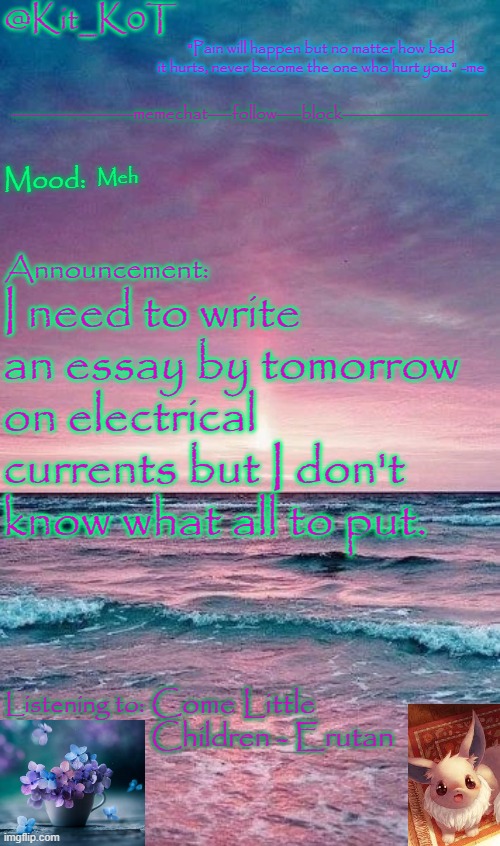 Kit_K0T's announcement template | Meh; I need to write an essay by tomorrow on electrical currents but I don't know what all to put. Come Little Children - Erutan | image tagged in kit_k0t's announcement template | made w/ Imgflip meme maker