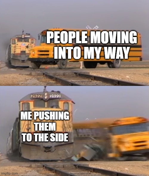 A train hitting a school bus | PEOPLE MOVING INTO MY WAY; ME PUSHING THEM TO THE SIDE | image tagged in a train hitting a school bus | made w/ Imgflip meme maker