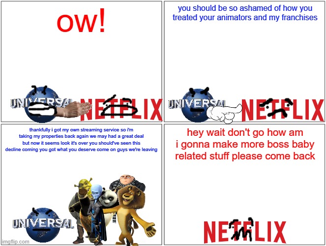 universal scolds netflix | ow! you should be so ashamed of how you treated your animators and my franchises; hey wait don't go how am i gonna make more boss baby related stuff please come back; thankfully i got my own streaming service so i'm taking my properties back again we may had a great deal but now it seems look it's over you should've seen this decline coming you got what you deserve come on guys we're leaving | image tagged in memes,blank comic panel 2x2,universal studios,dreamworks,netflix | made w/ Imgflip meme maker