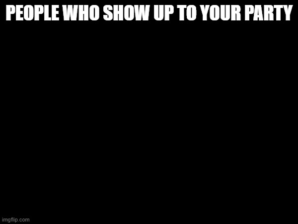 True | PEOPLE WHO SHOW UP TO YOUR PARTY | image tagged in blank white template | made w/ Imgflip meme maker