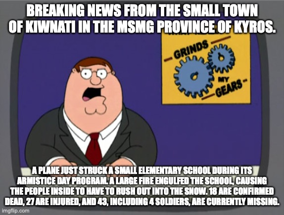 North MSMG breaking news broadcast | BREAKING NEWS FROM THE SMALL TOWN OF KIWNATI IN THE MSMG PROVINCE OF KYROS. A PLANE JUST STRUCK A SMALL ELEMENTARY SCHOOL DURING ITS ARMISTICE DAY PROGRAM. A LARGE FIRE ENGULFED THE SCHOOL, CAUSING THE PEOPLE INSIDE TO HAVE TO RUSH OUT INTO THE SNOW. 18 ARE CONFIRMED DEAD, 27 ARE INJURED, AND 43, INCLUDING 4 SOLDIERS, ARE CURRENTLY MISSING. | image tagged in memes,peter griffin news | made w/ Imgflip meme maker