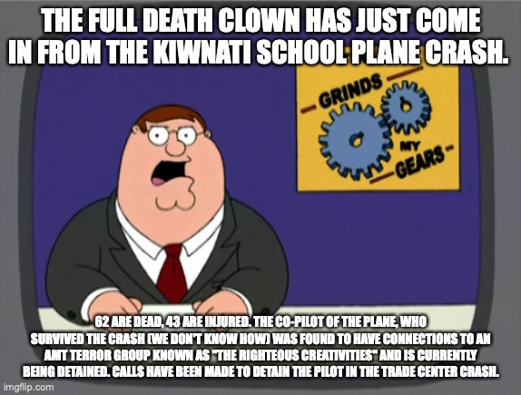 Peter Griffin News Meme | THE FULL DEATH CLOWN HAS JUST COME IN FROM THE KIWNATI SCHOOL PLANE CRASH. 62 ARE DEAD, 43 ARE INJURED. THE CO-PILOT OF THE PLANE, WHO SURVIVED THE CRASH (WE DON'T KNOW HOW) WAS FOUND TO HAVE CONNECTIONS TO AN AMT TERROR GROUP KNOWN AS "THE RIGHTEOUS CREATIVITIES" AND IS CURRENTLY BEING DETAINED. CALLS HAVE BEEN MADE TO DETAIN THE PILOT IN THE TRADE CENTER CRASH. | image tagged in memes,peter griffin news | made w/ Imgflip meme maker