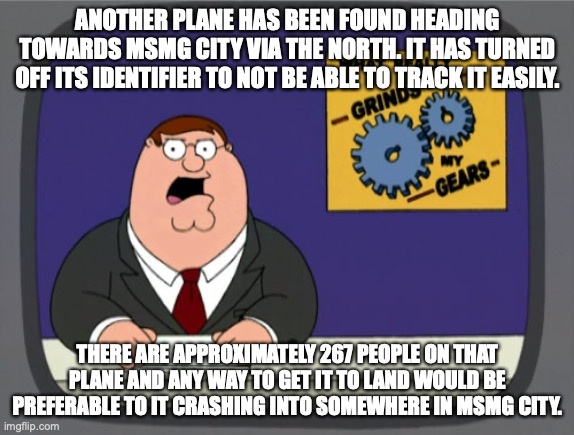 Peter Griffin News | ANOTHER PLANE HAS BEEN FOUND HEADING TOWARDS MSMG CITY VIA THE NORTH. IT HAS TURNED OFF ITS IDENTIFIER TO NOT BE ABLE TO TRACK IT EASILY. THERE ARE APPROXIMATELY 267 PEOPLE ON THAT PLANE AND ANY WAY TO GET IT TO LAND WOULD BE PREFERABLE TO IT CRASHING INTO SOMEWHERE IN MSMG CITY. | image tagged in memes,peter griffin news | made w/ Imgflip meme maker