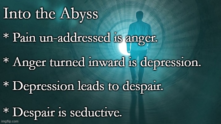 The Abyss | Into the Abyss; * Pain un-addressed is anger. * Anger turned inward is depression. * Depression leads to despair. * Despair is seductive. | image tagged in depression,despair,darkness | made w/ Imgflip meme maker