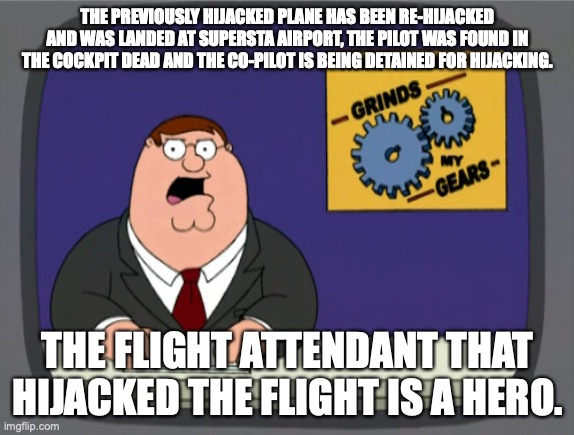 Peter Griffin News Meme | THE PREVIOUSLY HIJACKED PLANE HAS BEEN RE-HIJACKED AND WAS LANDED AT SUPERSTA AIRPORT, THE PILOT WAS FOUND IN THE COCKPIT DEAD AND THE CO-PILOT IS BEING DETAINED FOR HIJACKING. THE FLIGHT ATTENDANT THAT HIJACKED THE FLIGHT IS A HERO. | image tagged in memes,peter griffin news | made w/ Imgflip meme maker