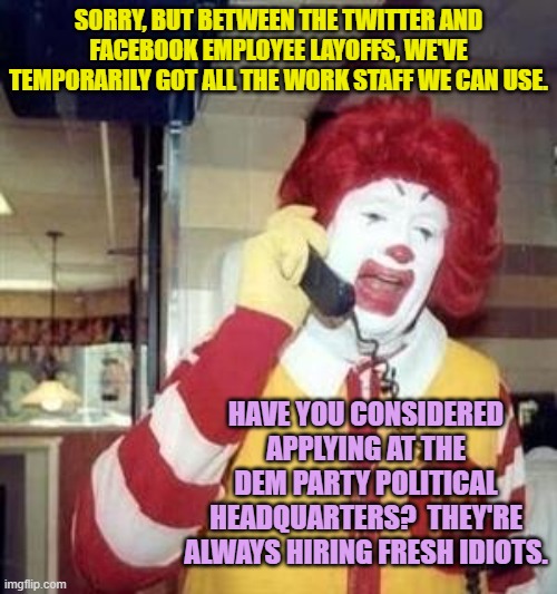 Tough times, and under Dem Party rule they're only going to get a whole lot tougher. | SORRY, BUT BETWEEN THE TWITTER AND FACEBOOK EMPLOYEE LAYOFFS, WE'VE TEMPORARILY GOT ALL THE WORK STAFF WE CAN USE. HAVE YOU CONSIDERED APPLYING AT THE DEM PARTY POLITICAL HEADQUARTERS?  THEY'RE ALWAYS HIRING FRESH IDIOTS. | image tagged in ronald mcdonald temp | made w/ Imgflip meme maker