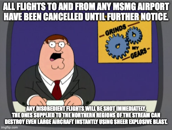 Peter Griffin News | ALL FLIGHTS TO AND FROM ANY MSMG AIRPORT HAVE BEEN CANCELLED UNTIL FURTHER NOTICE. ANY DISOBEDIENT FLIGHTS WILL BE SHOT IMMEDIATELY. THE ONES SUPPLIED TO THE NORTHERN REGIONS OF THE STREAM CAN DESTROY EVEN LARGE AIRCRAFT INSTANTLY USING SHEER EXPLOSIVE BLAST. | image tagged in memes,peter griffin news | made w/ Imgflip meme maker