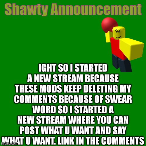 The MSMG doesn’t have bullshit mods tho | Shawty Announcement; IGHT SO I STARTED A NEW STREAM BECAUSE THESE MODS KEEP DELETING MY COMMENTS BECAUSE OF SWEAR WORD SO I STARTED A NEW STREAM WHERE YOU CAN POST WHAT U WANT AND SAY WHAT U WANT. LINK IN THE COMMENTS | image tagged in blank green template | made w/ Imgflip meme maker