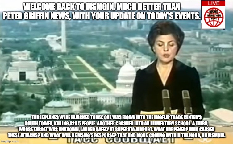 Dictator MSMG News | WELCOME BACK TO MSMGIN, MUCH BETTER THAN PETER GRIFFIN NEWS, WITH YOUR UPDATE ON TODAY'S EVENTS. THREE PLANES WERE HIJACKED TODAY. ONE WAS FLOWN INTO THE IMGFLIP TRADE CENTER'S SOUTH TOWER, KILLING 420.5 PEOPLE. ANOTHER CRASHED INTO AN ELEMENTARY SCHOOL. A THIRD, WHOSE TARGET WAS UNKNOWN, LANDED SAFELY AT SUPERSTA AIRPORT. WHAT HAPPENED? WHO CAUSED THESE ATTACKS? AND WHAT WILL BE MSMG'S RESPONSE? THAT AND MORE, COMING WITHIN THE HOUR, ON MSMGIN. | image tagged in dictator msmg news | made w/ Imgflip meme maker