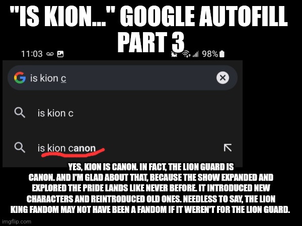 Is Kion... Google autofill - Part C | "IS KION..." GOOGLE AUTOFILL 
PART 3; YES, KION IS CANON. IN FACT, THE LION GUARD IS CANON. AND I'M GLAD ABOUT THAT, BECAUSE THE SHOW EXPANDED AND EXPLORED THE PRIDE LANDS LIKE NEVER BEFORE. IT INTRODUCED NEW CHARACTERS AND REINTRODUCED OLD ONES. NEEDLESS TO SAY, THE LION KING FANDOM MAY NOT HAVE BEEN A FANDOM IF IT WEREN'T FOR THE LION GUARD. | image tagged in kion,the lion guard,google search | made w/ Imgflip meme maker