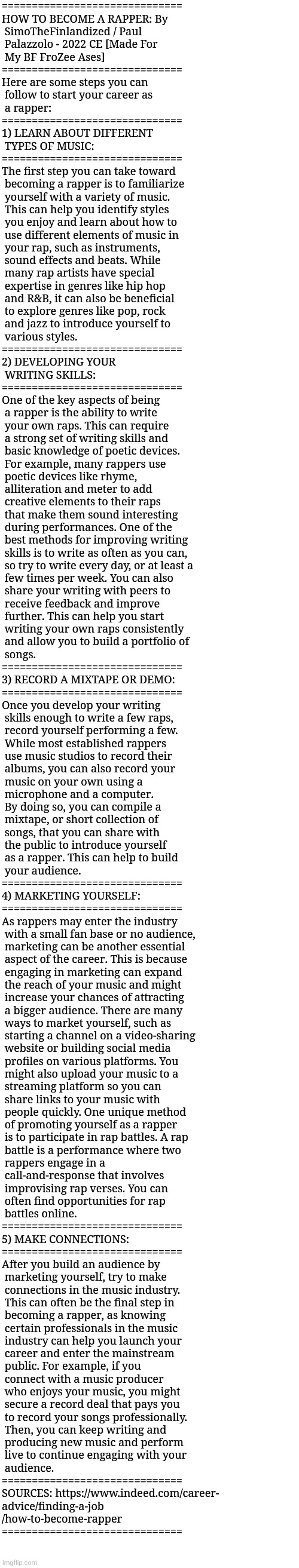 HOW TO BECOME A RAPPER: By SimoTheFinlandized / Paul Palazzolo - 2022 CE [Made For My BF FroZee Ases] | ==============================
HOW TO BECOME A RAPPER: By
 SimoTheFinlandized / Paul 
 Palazzolo - 2022 CE [Made For 
 My BF FroZee Ases]
==============================
Here are some steps you can 
 follow to start your career as 
 a rapper:
==============================
1) LEARN ABOUT DIFFERENT 
 TYPES OF MUSIC:
==============================
The first step you can take toward
 becoming a rapper is to familiarize
 yourself with a variety of music. 
 This can help you identify styles 
 you enjoy and learn about how to 
 use different elements of music in
 your rap, such as instruments, 
 sound effects and beats. While 
 many rap artists have special
 expertise in genres like hip hop 
 and R&B, it can also be beneficial 
 to explore genres like pop, rock 
 and jazz to introduce yourself to
 various styles.
==============================
2) DEVELOPING YOUR 
 WRITING SKILLS:
==============================
One of the key aspects of being 
 a rapper is the ability to write 
 your own raps. This can require 
 a strong set of writing skills and 
 basic knowledge of poetic devices.
 For example, many rappers use
 poetic devices like rhyme, 
 alliteration and meter to add 
 creative elements to their raps 
 that make them sound interesting
 during performances. One of the 
 best methods for improving writing
 skills is to write as often as you can,
 so try to write every day, or at least a
 few times per week. You can also
 share your writing with peers to
 receive feedback and improve 
 further. This can help you start
 writing your own raps consistently
 and allow you to build a portfolio of
 songs.
==============================
3) RECORD A MIXTAPE OR DEMO:
==============================
Once you develop your writing 
 skills enough to write a few raps,
 record yourself performing a few.
 While most established rappers 
 use music studios to record their
 albums, you can also record your
 music on your own using a
 microphone and a computer. 
 By doing so, you can compile a
 mixtape, or short collection of 
 songs, that you can share with 
 the public to introduce yourself 
 as a rapper. This can help to build
 your audience.
==============================
4) MARKETING YOURSELF:
==============================
As rappers may enter the industry
 with a small fan base or no audience,
 marketing can be another essential
 aspect of the career. This is because
 engaging in marketing can expand
 the reach of your music and might
 increase your chances of attracting 
 a bigger audience. There are many
 ways to market yourself, such as
 starting a channel on a video-sharing
 website or building social media
 profiles on various platforms. You
 might also upload your music to a
 streaming platform so you can 
 share links to your music with 
 people quickly. One unique method 
 of promoting yourself as a rapper 
 is to participate in rap battles. A rap
 battle is a performance where two
 rappers engage in a
 call-and-response that involves
 improvising rap verses. You can 
 often find opportunities for rap
 battles online.
==============================
5) MAKE CONNECTIONS:
==============================
After you build an audience by
 marketing yourself, try to make
 connections in the music industry.
 This can often be the final step in
 becoming a rapper, as knowing
 certain professionals in the music
 industry can help you launch your
 career and enter the mainstream
 public. For example, if you 
 connect with a music producer  
 who enjoys your music, you might
 secure a record deal that pays you 
 to record your songs professionally.
 Then, you can keep writing and
 producing new music and perform
 live to continue engaging with your
 audience.
==============================
SOURCES: https://www.indeed.com/career-
advice/finding-a-job
/how-to-become-rapper
============================== | image tagged in simothefinlandized,rappers,jobs,tutorial,essay,how to become | made w/ Imgflip meme maker