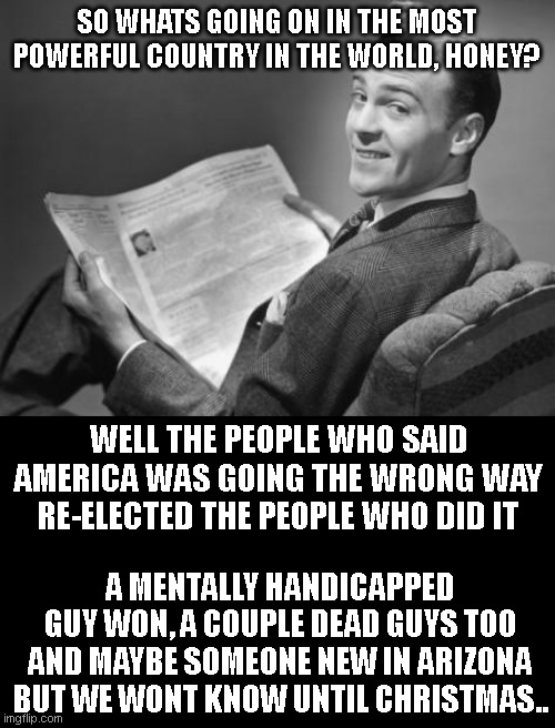 50's newspaper | SO WHATS GOING ON IN THE MOST POWERFUL COUNTRY IN THE WORLD, HONEY? WELL THE PEOPLE WHO SAID AMERICA WAS GOING THE WRONG WAY RE-ELECTED THE PEOPLE WHO DID IT; A MENTALLY HANDICAPPED GUY WON, A COUPLE DEAD GUYS TOO AND MAYBE SOMEONE NEW IN ARIZONA BUT WE WONT KNOW UNTIL CHRISTMAS.. | image tagged in 50's newspaper | made w/ Imgflip meme maker