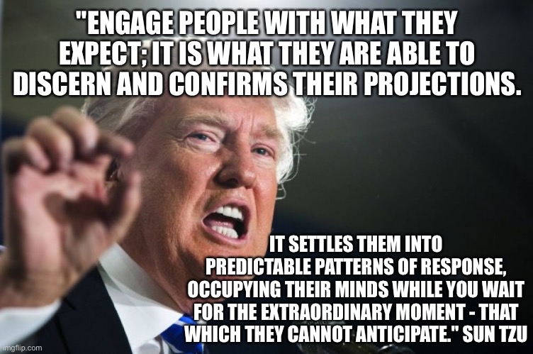 The Art of War | "ENGAGE PEOPLE WITH WHAT THEY EXPECT; IT IS WHAT THEY ARE ABLE TO DISCERN AND CONFIRMS THEIR PROJECTIONS. IT SETTLES THEM INTO PREDICTABLE PATTERNS OF RESPONSE, OCCUPYING THEIR MINDS WHILE YOU WAIT FOR THE EXTRAORDINARY MOMENT - THAT WHICH THEY CANNOT ANTICIPATE." SUN TZU | image tagged in donald trump | made w/ Imgflip meme maker